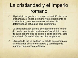 La cristiandad y el Imperio
romano
Al principio, el gobierno romano no recibió bien a la
cristiandad, el Imperio romano veto oficialmente el
cristianismo, y en frecuentes ocasiones hizo
determinados esfuerzos para suprimirlos.
La principal razón para la persecución fue el hecho
de que la conciencia cristiana rehúso el único acto
de culto pagano que se exigía a cada persona, este
era el culto formal al altar del dios emperador
El resultado fue un callejón si salida que condujo a
los cristianos al culto en secreto y con riesgo de
martirio, que muchos sufrieron
 