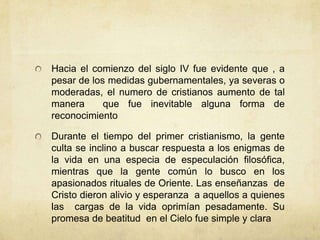 Hacia el comienzo del siglo IV fue evidente que , a
pesar de los medidas gubernamentales, ya severas o
moderadas, el numero de cristianos aumento de tal
manera que fue inevitable alguna forma de
reconocimiento
Durante el tiempo del primer cristianismo, la gente
culta se inclino a buscar respuesta a los enigmas de
la vida en una especia de especulación filosófica,
mientras que la gente común lo busco en los
apasionados rituales de Oriente. Las enseñanzas de
Cristo dieron alivio y esperanza a aquellos a quienes
las cargas de la vida oprimían pesadamente. Su
promesa de beatitud en el Cielo fue simple y clara
 