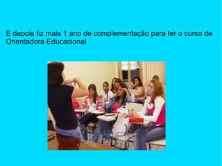 E depois fiz mais 1 ano de complementação para ter o curso de Orientadora Educacional 