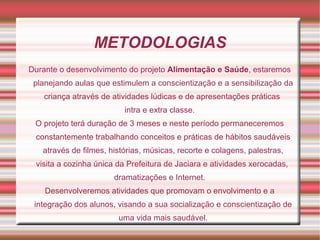 METODOLOGIAS
Durante o desenvolvimento do projeto Alimentação e Saúde, estaremos
 planejando aulas que estimulem a conscientização e a sensibilização da
   criança através de atividades lúdicas e de apresentações práticas
                          intra e extra classe.
 O projeto terá duração de 3 meses e neste período permaneceremos
 constantemente trabalhando conceitos e práticas de hábitos saudáveis
   através de filmes, histórias, músicas, recorte e colagens, palestras,
 visita a cozinha única da Prefeitura de Jaciara e atividades xerocadas,
                       dramatizações e Internet.
    Desenvolveremos atividades que promovam o envolvimento e a
 integração dos alunos, visando a sua socialização e conscientização de
                        uma vida mais saudável.
 
