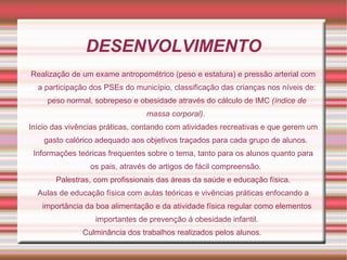 DESENVOLVIMENTO
Realização de um exame antropométrico (peso e estatura) e pressão arterial com
  a participação dos PSEs do município, classificação das crianças nos níveis de:
     peso normal, sobrepeso e obesidade através do cálculo de IMC (índice de
                                 massa corporal).
Início das vivências práticas, contando com atividades recreativas e que gerem um
    gasto calórico adequado aos objetivos traçados para cada grupo de alunos.
 Informações teóricas frequentes sobre o tema, tanto para os alunos quanto para
                 os pais, através de artigos de fácil compreensão.
       Palestras, com profissionais das áreas da saúde e educação física.
  Aulas de educação física com aulas teóricas e vivências práticas enfocando a
   importância da boa alimentação e da atividade física regular como elementos
                  importantes de prevenção á obesidade infantil.
               Culminância dos trabalhos realizados pelos alunos.
 