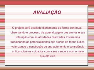AVALIAÇÃO


 O projeto será avaliado diariamente de forma contínua,
observando o processo de aprendizagem dos alunos e sua
    interação com as atividades realizadas. Estaremos
trabalhando as potencialidades dos alunos de forma lúdica,
valorizando a construção de sua autonomia e consciência
 crítica sobre os cuidados com a sua saúde e com o meio
                      que ele vive.
 