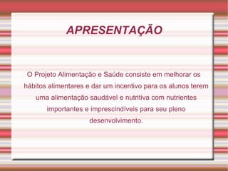 APRESENTAÇÃO


O Projeto Alimentação e Saúde consiste em melhorar os
hábitos alimentares e dar um incentivo para os alunos terem
   uma alimentação saudável e nutritiva com nutrientes
       importantes e imprescindíveis para seu pleno
                    desenvolvimento.
 