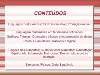 CONTEÚDOS

Linguagem oral e escrita; Texto informativo; Produção textual.

       Linguagem matemática em fenômenos cotidianos;
Gráficos; Tabelas; Operações básicas e interpretação de dados;
            Cores; Quantidades; Raciocínio lógico;

Funções dos Alimentos; Cuidados com Alimentos; Alimentação
  Equilibrada; Informação Nutricional; Desnutrição e outras
                         doenças;

             Exercícios Físicos; Dieta Saudável.
 