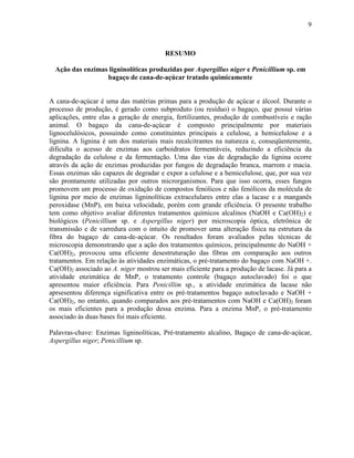 9
RESUMO
Ação das enzimas ligninolíticas produzidas por Aspergillus niger e Penicillium sp. em
bagaço de cana-de-açúcar tratado quimicamente
A cana-de-açúcar é uma das matérias primas para a produção de açúcar e álcool. Durante o
processo de produção, é gerado como subproduto (ou resíduo) o bagaço, que possui várias
aplicações, entre elas a geração de energia, fertilizantes, produção de combustíveis e ração
animal. O bagaço da cana-de-açúcar é composto principalmente por materiais
lignocelulósicos, possuindo como constituintes principais a celulose, a hemicelulose e a
lignina. A lignina é um dos materiais mais recalcitrantes na natureza e, conseqüentemente,
dificulta o acesso de enzimas aos carboidratos fermentáveis, reduzindo a eficiência da
degradação da celulose e da fermentação. Uma das vias de degradação da lignina ocorre
através da ação de enzimas produzidas por fungos de degradação branca, marrom e macia.
Essas enzimas são capazes de degradar e expor a celulose e a hemicelulose, que, por sua vez
são prontamente utilizadas por outros microrganismos. Para que isso ocorra, esses fungos
promovem um processo de oxidação de compostos fenólicos e não fenólicos da molécula de
lignina por meio de enzimas ligninolíticas extracelulares entre elas a lacase e a manganês
peroxidase (MnP), em baixa velocidade, porém com grande eficiência. O presente trabalho
tem como objetivo avaliar diferentes tratamentos químicos alcalinos (NaOH e Ca(OH)2) e
biológicos (Penicillium sp. e Aspergillus niger) por microscopia óptica, eletrônica de
transmissão e de varredura com o intuito de promover uma alteração física na estrutura da
fibra do bagaço de cana-de-açúcar. Os resultados foram avaliados pelas técnicas de
microscopia demonstrando que a ação dos tratamentos químicos, principalmente do NaOH +
Ca(OH)2, provocou uma eficiente desestruturação das fibras em comparação aos outros
tratamentos. Em relação às atividades enzimáticas, o pré-tratamento do bagaço com NaOH +.
Ca(OH)2 associado ao A. niger mostrou ser mais eficiente para a produção de lacase. Já para a
atividade enzimática de MnP, o tratamento controle (bagaço autoclavado) foi o que
apresentou maior eficiência. Para Penicillim sp., a atividade enzimática da lacase não
aprsesentou diferença significativa entre os pré-tratamentos bagaço autoclavado e NaOH +
Ca(OH)2, no entanto, quando comparados aos pré-tratamentos com NaOH e Ca(OH)2 foram
os mais eficientes para a produção dessa enzima. Para a enzima MnP, o pré-tratamento
associado às duas bases foi mais eficiente.
Palavras-chave: Enzimas ligninolíticas, Pré-tratamento alcalino, Bagaço de cana-de-açúcar,
Aspergillus niger; Penicillium sp.
 