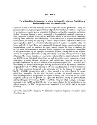 10
ABSTRACT
The action of lignolytic enzymes produced by Aspergillus niger and Penicillium sp
in chemically treated sugarcane bagasse
Sugarcane is one of the raw materials used for sugar and alcohol production. During the
production process, bagasse is generated as a subproduct (or residue), which has a large range
of application, as electric power generation, fertilizers, combustible production and animal
feeding. Sugarcane bagasse is mainly composed by lignocellulosic material, containing as
main component cellulose, hemicelluloses and lignin. Lignin is one of the most recalcitrant
naturally found molecules, and, consequently, hardens the access of enzymes to fermentable
carbohydrates, decreasing the efficiency of cellulose degradation and fermentation. One of the
lignin degradation pathways occurs throughout the action of enzymes produced by white-rot,
brown and soft-rot fungi. These enzymes are able to degrade lignin, exposing cellulose and
hemicelluloses, which get available for other microorganisms. In order to perform this
process, these fungi promote an oxidation process of phenolic and non-phenolic compounds
of the lignin molecule, by the lignolytic extracellular enzymes. Among them are the enzymes
laccase and manganese peroxidase (MnP), which have a slow rate activity, however of high
efficiency. The present work has as objective to evaluate different alkaline chemical (NaOH
and Ca(OH)2) and biological (Penicillium sp. and Aspergillus niger) treatments by optic
microscopy, scanning electron microscopy and transmission electronic microscopy to
promote alteration on the physical structure of the sugarcane bagasse fiber. The results were
evaluated by the microscopy technique, showing that the activity of the chemical treatments,
in special of NaOH + Ca(OH)2 promoted an efficient loss of structure of fibers in comparison
to the other treatments. In respect to the enzymatic activity, the bagasse pre-treated with
NaOH + Ca(OH)2, in association with A. Niger showed to be more efficient for laccase
production. Meanwhile, for the MnP enzymatic activity, the control treatment (only
autoclaved bagasse) was that presented the highest efficiency. For Penicillium sp., the laccase
enzymatic activity did not present any significant difference among the pre-treatments
autoclaved bagasse (control) and NaOH + Ca(OH)2. However, when compared to the pre-
treatments with NaOH and Ca(OH)2, they were more efficient for the production of the
referred enzyme. For MnP, the pre-treatments associated to both alkalis had an increased
efficiency.
Keywords: Ligninolytic enzymes; Pre-treatments; Sugarcane bagasse; Aspergillus niger;
Penicillium sp.
 