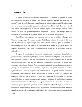 14
1 INTRODUÇÃO
A cultura da cana-de-açúcar ocupa uma área de 5,82 milhões de hectares no Brasil,
onde tem grande importância devido à sua múltipla utilidade, podendo ser empregada “in
natura”, sob a forma de forragem, para alimentação animal, ou como matéria-prima para a
fabricação de rapadura, melado, aguardente, açúcar e álcool. Na produção de açúcar e álcool,
esta cultura gera subprodutos ou resíduos como o bagaço, palha, melaço, torta de filtro e
vinhaça, os quais têm grande importância econômica. O bagaço, por exemplo, tem sido
utilizado como combustíveis, biomassa, veículo para ração animal, dentre outros.
Nos últimos anos, ocorreu um crescente interesse em se utilizar o bagaço como
biomassa para produção de energia, gerando eletricidade e açúcares fermentáveis Esta nova
área de aplicação do bagaço surge como uma solução alternativa para o problema da
diminuição progressiva das reservas de combustíveis derivados do petróleo. Assim, um
processo biotecnológico eficiente e economicamente viável se faz necessário para esta
utilização.
O bagaço de cana-de-açúcar é composto principalmente por materiais lignocelulósicos
possuindo como constituintes principais: celulose, hemicelulose e lignina. Esses compostos,
principalmente a lignina, é um dos materiais mais recalcitrantes na natureza e de difícil e
prolongada degradação por ser um polímero tridimensional, composto de vários anéis
aromáticos estavelmente ligados. Como conseqüência da ação antropológica no processo de
produção e transformação desses materiais, hoje existe um grande acúmulo de resíduos
lignocelulósicos. Com isso, pesquisas vêm sendo realizadas, em grande número, buscando o
seu melhor reaproveitamento, sendo considerados os custos, o tempo e a eficiência dos
processos existentes na reciclagem. Alguns dos processos de conversão de resíduos
lignocelulósicos às formas úteis de energia incluem a aplicação de álcalis, hidrólise ácida,
hidrotermólise e tratamentos biológicos – os quais se destacam por serem mais econômicos e
específicos que os processos químicos. O maior problema enfrentado hoje na bioconversão
dos resíduos lignocelulósicos a partir de sua forma natural é a inacessibilidade aos polímeros
de carboidratos, devido à estreita associação destes com a lignina, que atua como uma barreira
física.
 
