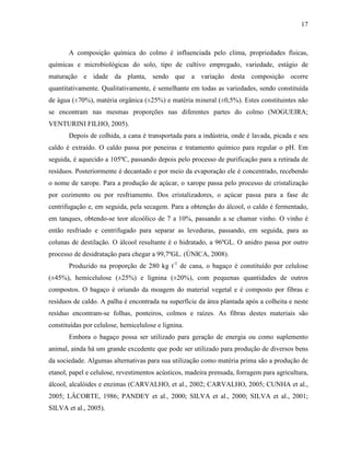 17
A composição química do colmo é influenciada pelo clima, propriedades físicas,
químicas e microbiológicas do solo, tipo de cultivo empregado, variedade, estágio de
maturação e idade da planta, sendo que a variação desta composição ocorre
quantitativamente. Qualitativamente, é semelhante em todas as variedades, sendo constituída
de água (±70%), matéria orgânica (±25%) e matéria mineral (±0,5%). Estes constituintes não
se encontram nas mesmas proporções nas diferentes partes do colmo (NOGUEIRA;
VENTURINI FILHO, 2005).
Depois de colhida, a cana é transportada para a indústria, onde é lavada, picada e seu
caldo é extraído. O caldo passa por peneiras e tratamento químico para regular o pH. Em
seguida, é aquecido a 105ºC, passando depois pelo processo de purificação para a retirada de
resíduos. Posteriormente é decantado e por meio da evaporação ele é concentrado, recebendo
o nome de xarope. Para a produção de açúcar, o xarope passa pelo processo de cristalização
por cozimento ou por resfriamento. Dos cristalizadores, o açúcar passa para a fase de
centrifugação e, em seguida, pela secagem. Para a obtenção do álcool, o caldo é fermentado,
em tanques, obtendo-se teor alcoólico de 7 a 10%, passando a se chamar vinho. O vinho é
então resfriado e centrifugado para separar as leveduras, passando, em seguida, para as
colunas de destilação. O álcool resultante é o hidratado, a 96ºGL. O anidro passa por outro
processo de desidratação para chegar a 99,7ºGL. (ÚNICA, 2008).
Produzido na proporção de 280 kg t-1
de cana, o bagaço é constituído por celulose
(±45%), hemicelulose (±25%) e lignina (±20%), com pequenas quantidades de outros
compostos. O bagaço é oriundo da moagem do material vegetal e é composto por fibras e
resíduos de caldo. A palha é encontrada na superfície da área plantada após a colheita e neste
resíduo encontram-se folhas, ponteiros, colmos e raízes. As fibras destes materiais são
constituídas por celulose, hemicelulose e lignina.
Embora o bagaço possa ser utilizado para geração de energia ou como suplemento
animal, ainda há um grande excedente que pode ser utilizado para produção de diversos bens
da sociedade. Algumas alternativas para sua utilização como matéria prima são a produção de
etanol, papel e celulose, revestimentos acústicos, madeira prensada, forragem para agricultura,
álcool, alcalóides e enzimas (CARVALHO, et al., 2002; CARVALHO, 2005; CUNHA et al.,
2005; LÂCORTE, 1986; PANDEY et al., 2000; SILVA et al., 2000; SILVA et al., 2001;
SILVA et al., 2005).
 