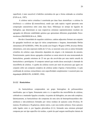 20
superficial, é mais suscetível à hidrólise enzimática do que a forma ordenada ou cristalina
(FAN et al., 1987).
A celulose nativa cristalina é constituída por duas fases alomórficas: a celulose Iα
(triclínica) e a celulose Iβ (monoclínica), sendo que cada espécie vegetal apresenta uma
composição característica entre estas duas fases. Diferenças no arranjo de ligações de
hidrogênio, que determinam as suas respectivas estruturas supramoleculares resultam em
agregados de diferente estabilidade química que apresentam diferentes propriedades físico-
mecânicas (ÅKERHOLM et al., 2004).
Devido à linearidade do esqueleto celulósico, cadeias adjacentes formam um conjunto
de agregados insolúveis em água de vários comprimentos e larguras, denominadas fibrilas
elementares (D’ALMEIDA, 1988). De acordo com Fengel e Wegner (1989), diversas fibrilas
elementares, com uma espessura média de 3,5 nm, se associam uma com as outras formando
cristalitos de celulose cujas dimensões dependem da origem e do tratamento da amostra.
Posteriormente, quatro desses agregados cristalinos se unem através de uma monocamada de
hemicelulose, gerando estruturas de 25 nm que são envolvidas por uma matriz amorfa de
hemicelulose e protolignina. O composto natural que resulta dessa associação é chamado de
microfibrila de celulose. A quebra da celulose ocorre por meio de processos que agem em
conjunto sobre um composto complexo de celulose unida à lignina e hemicelulose. A ação
combinada de enzimas extracelulares com especificidade complementar é essencial para sua
degradação (BERGUIN; AUBERT, 1994).
2.1.2.2 Hemicelulose
As hemiceluloses compreendem um grupo heterogêneo de polissacarídeos
ramificados, que se ligam, firmemente entre si e à superfície das microfibrilas de celulose,
cobrindo-as e mantendo ligações cruzadas, via pontes de hidrogênio, em uma rede complexa.
Quimicamente, as hemiceluloses são compostas de uma série de heteropolissacarídeos não-
amiláceos e não-celulósicos formados por vários resíduos de açúcares como D-xilose, D-
manose, D-arabinose e D-galactose, dentre outros, e por seus ácidos urônicos. Estes açúcares
estão ligados entre si, por ligações glicosídicas β-1,4, formando uma estrutura principal
composta por um tipo específico de resíduo, a partir da qual surgem ramificações laterais de
 