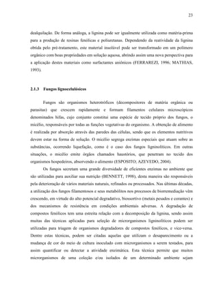 23
dealquilação. De forma análoga, a lignina pode ser igualmente utilizada como matéria-prima
para a produção de resinas fenólicas e poliuretanas. Dependendo da reatividade da lignina
obtida pelo pré-tratamento, este material insolúvel pode ser transformado em um polímero
orgânico com boas propriedades em solução aquosa, abrindo assim uma nova perspectiva para
a aplicação destes materiais como surfactantes aniônicos (FERRAREZI, 1996; MATHIAS,
1993).
2.1.3 Fungos lignocelulósicos
Fungos são organismos heterotróficos (decompositores de matéria orgânica ou
parasitas) que crescem rapidamente e formam filamentos celulares microscópicos
denominados hifas, cujo conjunto constitui uma espécie de tecido próprio dos fungos, o
micélio, responsáveis por todas as funções vegetativas do organismo. A obtenção de alimento
é realizada por absorção através das paredes das células, sendo que os elementos nutritivos
devem estar na forma de solução. O micélio segrega enzimas especiais que atuam sobre as
substâncias, ocorrendo liquefação, como é o caso dos fungos ligninolíticos. Em outras
situações, o micélio emite órgãos chamados haustórios, que penetram no tecido dos
organismos hospedeiros, absorvendo o alimento (ESPOSITO; AZEVEDO, 2004).
Os fungos secretam uma grande diversidade de eficientes enzimas no ambiente que
são utilizadas para auxiliar sua nutrição (BENNETT, 1998), desta maneira são responsáveis
pela deterioração de vários materiais naturais, refinados ou processados. Nas últimas décadas,
a utilização dos fungos filamentosos e seus metabólitos nos processos de biorremediação vêm
crescendo, em virtude do alto potencial degradativo, biossortivo (metais pesados e corantes) e
dos mecanismos de resistência em condições ambientais adversas. A degradação de
compostos fenólicos tem uma estreita relação com a decomposição da lignina, sendo assim
muitas das técnicas aplicadas para seleção de microrganismos ligninolíticos podem ser
utilizadas para triagem de organismos degradadores de compostos fenólicos, e vice-versa.
Dentre estas técnicas, podem ser citadas aquelas que utilizam o desaparecimento ou a
mudança de cor do meio de cultura inoculado com microrganismos a serem testados, para
assim quantificar ou detectar a atividade enzimática. Esta técnica permite que muitos
microrganismos de uma coleção e/ou isolados de um determinado ambiente sejam
 