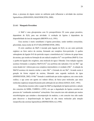 28
disso, a presença de alguns metais no ambiente pode influenciar a atividade das enzimas
ligninolíticas (JOHANNES; MAJCHERCZYK, 2000).
2.1.4.1 Manganês Peroxidase
A MnP é uma glicoproteína com Fe protoporfirínico IX como grupo prostéico,
dependente de H2O2 para sua atividade. A oxidação de lignina é dependente da
disponibilidade de íons de manganês (BROWN et al., 1991).
Essa enzima é muito semelhante à lignina peroxidase, sendo também extracelular,
glicosilada, massa molar de 45-47 kDa (HOFRICHTER, 2002).
O ciclo catalítico da MnP é iniciado pela ligação de H2O2 ou um outro peróxido
orgânico ao ferro nativo da enzima, formando um complexo ferro-peróxido. A quebra
subseqüente da ligação O-O do peróxido requer a transferência de 2 elétrons do grupo heme
da enzima, que resulta na formação de um radical complexo Fe4+
-oxo porfirina (MnP-I). Com
a quebra da ligação dos oxigênios, uma molécula de água é liberada. Uma redução seguinte
acontece formando o complexo MnP-II (Fe4+
-oxo porfirina não radicalar). Um íon Mn2+
age
como doador de 1 elétron para esse complexo intermediário e é oxidado à Mn3+
. A redução da
MnP-II acontece de maneira similar e outro Mn3+
é formado de um Mn2+
, levando assim à
geração da forma original da enzima, liberando uma segunda molécula de água
(HOFRICHTER, 2002). O Mn3+
formado é estabilizado por ácidos orgânicos, tais como ácido
oxálico, e age como um agente oxi redutor difuso, de baixo peso molecular, que ataca
moléculas orgânicas inespecificamente pela subtração de um elétron (GOLD; ALIC, 1993).
Descobertas recentes sobre o papel de MnP na degradação da lignina permite a adoção
dos conceitos de KIRK; FARRELL (1987), em que a degradação da lignina constitui um
processo de “combustão enzimática” extracelular. Este conceito tem sido adotado por muitos
microbiologistas que estudam a decomposição da madeira, e este conceito tem sido usado
para descrever a despolimerização de lignina de alta massa molecular pela atuação
inespecífica das enzimas ligninolíticas (HOFRICHER et al.,1998).
 