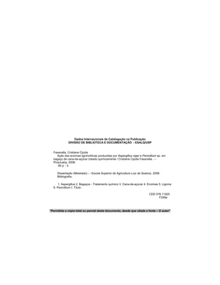Dados Internacionais de Catalogação na Publicação
DIVISÃO DE BIBLIOTECA E DOCUMENTAÇÃO - ESALQ/USP
Fasanella, Cristiane Cipola
Ação das enzimas ligninolíticas produzidas por Aspergillus niger e Penicillium sp. em
bagaço de cana-de-açúcar tratado quimicamente / Cristiane Cipola Fasanella. - -
Piracicaba, 2008.
80 p. : il.
Dissertação (Mestrado) - - Escola Superior de Agricultura Luiz de Queiroz, 2008.
Bibliografia.
1. Aspergillus 2. Bagaços - Tratamento químico 3. Cana-de-açúcar 4. Enzimas 5. Lignina
6. Penicillium I. Título
CDD 576.11925
F248a
“Permitida a cópia total ou parcial deste documento, desde que citada a fonte – O autor”
 