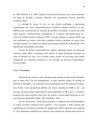 30
al., 2003, SHLEEV et al., 2004). Algumas características de lacases como, massa molecular,
pH ótimo de atividade e substrato específico são extremamente diversos (MAYER;
STAPLES, 2002).
A atividade de lacases in vivo ou com enzimas purificadas é determinada
principalmente por testes espectrofotométricos utilizando substratos fenólicos ou não-
fenólicos, pelo monitoramento da coloração dos produtos de oxidação. A maioria dos testes
utiliza guaiacol, 2,6-dimetoxifenol, siringaldazina ou o substrato não-fenólico ácido 2,2´-
azino bis-(3-etilbenzotiazol-6-sulfônico) (ABTS). Uma das vantagens em utilizar ABTS é sua
alta estabilidade em solução. Além disso, substratos fenólicos utilizados em muitos testes
enzimáticos podem ser oxidados por reações não-enzimáticas (HOFER; SCHLOSSER, 1999,
JOHANNES; MAJCHERCZYK, 2000).
Lacases são enzimas excepcionalmente versáteis, catalisando reações com diferentes
substratos, alguns destes recalcitrantes. São enzimas de ampla distribuição ocorrendo em
todos os domínios dos seres vivos. Contudo, muitos estudos são necessários para melhor
compreender sua importância fisiológica e sua utilização em processos biotecnológicos
(CLAUS, 2004).
2.1.4.3 Peroxidases
Esta família de enzimas é assim chamada porque depende do peróxido de hidrogênio
para se tornar ativa. Elas são hemoproteínas, as quais catalisam reações na presença de
peróxido de hidrogênio e são responsáveis pela fragmentação inicial do polímero de lignina.
Essa enzima é uma glicoproteína globular com massa molecular de 42000 g mol
-1
, que
possuem uma parte protéica (apoenzima) de aproximadamente 34 000 g mol
-1
e o restante é
composto pelo grupo prostético (tipo heme) que contém o cofator ligado fortemente ao sítio
ativo da enzima (KERSTEN; KIRK, 1987; WILBERG, 2003).
Em um ciclo normal, a forma férrica da enzima é oxidada por peróxido de hidrogênio
ao radical oxi-ferril, conhecido como composto I. Este composto é então reduzido pela
transferência de um elétron do substrato (ex: lignina) para a forma conhecida como composto
II. Uma subseqüente transferência de elétron de uma molécula de substrato para enzima faz
 