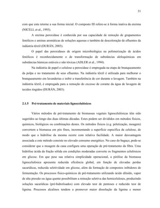 31
com que esta retorne a sua forma inicial. O composto III refere-se à forma inativa da enzima
(NICELL et al., 1993).
A enzima peroxidase é conhecida por sua capacidade de remoção de grupamentos
fenólicos e aminas aromáticas de soluções aquosas e também de descoloração de efluentes da
indústria têxtil (DURÁN, 2003).
O papel das peroxidases de origem microbiológica na polimerização de ácidos
fenólicos é reconhecidamente o de transformação de substâncias aleloquímicas em
substâncias húmicas estáveis e não tóxicas (ADLER et al., 1994).
Na indústria de papel e celulose a peroxidase é empregada na etapa de branqueamento
da polpa e no tratamento de seus efluentes. Na indústria têxtil é utilizada para melhorar o
branqueamento em lavanderias e inibir a transferência de cor durante a lavagem. Também na
indústria têxtil, é empregada para a remoção do excesso de corante da água de lavagem de
tecidos tingidos (DURÁN, 2003).
2.1.5 Pré-tratamento de materiais lignocelulósicos
Vários métodos de pré-tratamento de biomassas vegetais lignocelulósicas têm sido
sugeridos ao longo das duas últimas décadas. Estes podem ser divididos em métodos físicos,
químicos, biológicos ou combinações destes. Os métodos físicos (e.g. peletização, moagem)
convertem a biomassa em pós finos, incrementando a superfície específica da celulose, de
modo que a hidrólise da mesma ocorre com relativa facilidade. A maior desvantagem
associada a este método consiste no elevado consumo energético. No caso do bagaço, pode-se
considerar que a moagem da cana configura uma operação de pré-tratamento da fibra. Uma
hidrólise ácida da fração sólida em condições moderadas converte os fragmentos celulósicos
em glicose. Em que pese sua relativa simplicidade operacional, a pirólise da biomassa
lignocelulósica apresenta reduzida eficiência global, em função de elevadas perdas
sacarídicas, reduzida seletividade em glicose, além da formação de compostos inibidores de
fermentação. Os processos físico-químicos de pré-tratamento utilizando ácido diluído, vapor
de alta pressão ou água quente possibilitam a remoção seletiva das hemiceluloses, produzindo
soluções sacarídicas (pré-hidrolisados) com elevado teor de pentoses e reduzido teor de
lignina. Processos alcalinos tendem a promover maior dissolução da lignina e menor
 