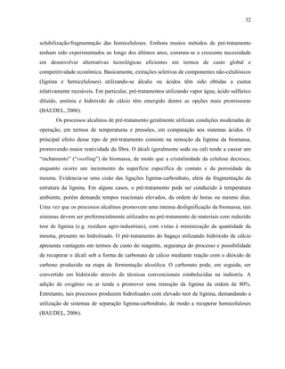 32
solubilização/fragmentação das hemiceluloses. Embora muitos métodos de pré-tratamento
tenham sido experimentados ao longo dos últimos anos, constata-se a crescente necessidade
em desenvolver alternativas tecnológicas eficientes em termos de custo global e
competitividade econômica. Basicamente, extrações seletivas de componentes não-celulósicos
(lignina e hemiceluloses) utilizando-se álcalis ou ácidos têm sido obtidas a custos
relativamente razoáveis. Em particular, pré-tratamentos utilizando vapor água, ácido sulfúrico
diluído, amônia e hidróxido de cálcio têm emergido dentre as opções mais promissoras
(BAUDEL, 2006).
Os processos alcalinos de pré-tratamento geralmente utilizam condições moderadas de
operação, em termos de temperaturas e pressões, em comparação aos sistemas ácidos. O
principal efeito desse tipo de pré-tratamento consiste na remoção da lignina da biomassa,
promovendo maior reatividade da fibra. O álcali (geralmente soda ou cal) tende a causar um
“inchamento” (“swelling”) da biomassa, de modo que a cristalinidade da celulose decresce,
enquanto ocorre um incremento da superfície específica de contato e da porosidade da
mesma. Evidencia-se uma cisão das ligações lignina-carboidrato, além da fragmentação da
estrutura da lignina. Em alguns casos, o pré-tratamento pode ser conduzido à temperatura
ambiente, porém demanda tempos reacionais elevados, da ordem de horas ou mesmo dias.
Uma vez que os processos alcalinos promovem uma intensa deslignificação da biomassa, tais
sistemas devem ser preferencialmente utilizados no pré-tratamento de materiais com reduzido
teor de lignina (e.g. resíduos agro-industriais), com vistas à minimização da quantidade da
mesma, presente no hidrolisado. O pré-tratamento do bagaço utilizando hidróxido de cálcio
apresenta vantagens em termos de custo do reagente, segurança do processo e possibilidade
de recuperar o álcali sob a forma de carbonato de cálcio mediante reação com o dióxido de
carbono produzido na etapa de fermentação alcoólica. O carbonato pode, em seguida, ser
convertido em hidróxido através de técnicas convencionais estabelecidas na indústria. A
adição de oxigênio ou ar tende a promover uma remoção da lignina da ordem de 80%.
Entretanto, tais processos produzem hidrolisados com elevado teor de lignina, demandando a
utilização de sistemas de separação lignina-carboidrato, de modo a recuperar hemiceluloses
(BAUDEL, 2006).
 