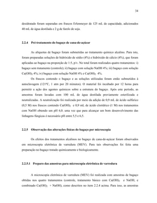 34
desidratado foram separadas em frascos Erlenmeyer de 125 mL de capacidade, adicionados
40 mL de água destilada e 2 g de farelo de soja.
2.2.4 Pré-tratamento do bagaço de cana-de-açúcar
As alíquotas de bagaço foram submetidas ao tratamento químico alcalino. Para isto,
foram preparadas soluções de hidróxido de sódio (4%) e hidróxido de cálcio (4%), que foram
aplicadas ao bagaço na proporção de 1:5, p/v. No total foram realizados quatro tratamentos: i)
bagaço sem tratamento (controle); ii) bagaço com solução NaOH 4%; iii) bagaço com solução
Ca(OH)2 4%; iv) bagaço com solução NaOH 4% e Ca(OH)2 4%.
Os frascos contendo o bagaço e as soluções utilizadas foram então submetidos à
autoclavagem (121ºC, 1 atm por 20 minutos). O material foi incubado por 12 horas para
permitir a ação dos agentes químicos sobre a estrutura do bagaço. Após este período, as
amostras foram lavadas com 100 mL de água destilada previamente esterilizada e
neutralizadas. A neutralização foi realizada por meio da adição de 0,9 mL de ácido sulfúrico
(0,5 M) nos frascos contendo Ca(OH)2 e 0,9 mL de ácido clorídrico (1 M) nos tratamentos
com NaOH obtendo um pH 6,0, uma vez que para alcançar um bom desenvolvimento das
linhagens fúngicas é necessário pH entre 5,5 e 6,5.
2.2.5 Observação das alterações físicas do bagaço por microscopia
Os efeitos dos tratamentos alcalinos no bagaço de cana-de-açúcar foram observados
em microscopia eletrônica de varredura (MEV). Para tais observações foi feita uma
preparação no bagaço tratado quimicamente e biologicamente.
2.2.5.1 Preparo das amostras para microscopia eletrônica de varredura
A microscopia eletrônica de varredura (MEV) foi realizada com amostras de bagaço
obtidas nos quatro tratamentos (controle, tratamento básico com Ca(OH)2 e NaOH, e
combinado Ca(OH)2 + NaOH), como descritos no item 2.2.4 acima. Para isso, as amostras
 