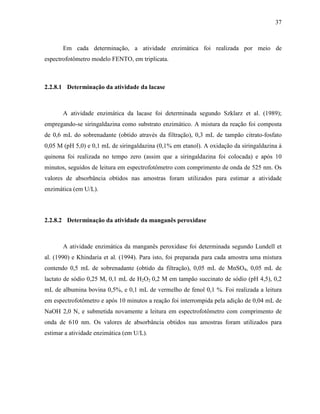 37
Em cada determinação, a atividade enzimática foi realizada por meio de
espectrofotômetro modelo FENTO, em triplicata.
2.2.8.1 Determinação da atividade da lacase
A atividade enzimática da lacase foi determinada segundo Szklarz et al. (1989);
empregando-se siringaldazina como substrato enzimático. A mistura da reação foi composta
de 0,6 mL do sobrenadante (obtido através da filtração), 0,3 mL de tampão citrato-fosfato
0,05 M (pH 5,0) e 0,1 mL de siringaldazina (0,1% em etanol). A oxidação da siringaldazina à
quinona foi realizada no tempo zero (assim que a siringaldazina foi colocada) e após 10
minutos, seguidos de leitura em espectrofotômetro com comprimento de onda de 525 nm. Os
valores de absorbância obtidos nas amostras foram utilizados para estimar a atividade
enzimática (em U/L).
2.2.8.2 Determinação da atividade da manganês peroxidase
A atividade enzimática da manganês peroxidase foi determinada segundo Lundell et
al. (1990) e Khindaria et al. (1994). Para isto, foi preparada para cada amostra uma mistura
contendo 0,5 mL de sobrenadante (obtido da filtração), 0,05 mL de MnSO4, 0,05 mL de
lactato de sódio 0,25 M, 0,1 mL de H2O2 0,2 M em tampão succinato de sódio (pH 4,5), 0,2
mL de albumina bovina 0,5%, e 0,1 mL de vermelho de fenol 0,1 %. Foi realizada a leitura
em espectrofotômetro e após 10 minutos a reação foi interrompida pela adição de 0,04 mL de
NaOH 2,0 N, e submetida novamente a leitura em espectrofotômetro com comprimento de
onda de 610 nm. Os valores de absorbância obtidos nas amostras foram utilizados para
estimar a atividade enzimática (em U/L).
 