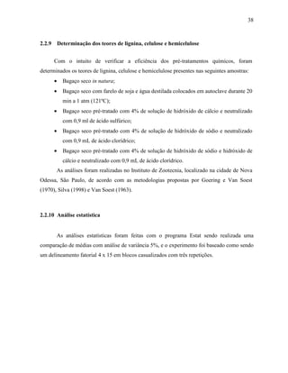 38
2.2.9 Determinação dos teores de lignina, celulose e hemicelulose
Com o intuito de verificar a eficiência dos pré-tratamentos químicos, foram
determinados os teores de lignina, celulose e hemicelulose presentes nas seguintes amostras:
• Bagaço seco in natura;
• Bagaço seco com farelo de soja e água destilada colocados em autoclave durante 20
min a 1 atm (121ºC);
• Bagaço seco pré-tratado com 4% de solução de hidróxido de cálcio e neutralizado
com 0,9 ml de ácido sulfúrico;
• Bagaço seco pré-tratado com 4% de solução de hidróxido de sódio e neutralizado
com 0,9 mL de ácido clorídrico;
• Bagaço seco pré-tratado com 4% de solução de hidróxido de sódio e hidróxido de
cálcio e neutralizado com 0,9 mL de ácido clorídrico.
As análises foram realizadas no Instituto de Zootecnia, localizado na cidade de Nova
Odessa, São Paulo, de acordo com as metodologias propostas por Goering e Van Soest
(1970), Silva (1998) e Van Soest (1963).
2.2.10 Análise estatística
As análises estatísticas foram feitas com o programa Estat sendo realizada uma
comparação de médias com análise de variância 5%, e o experimento foi baseado como sendo
um delineamento fatorial 4 x 15 em blocos casualizados com três repetições.
 