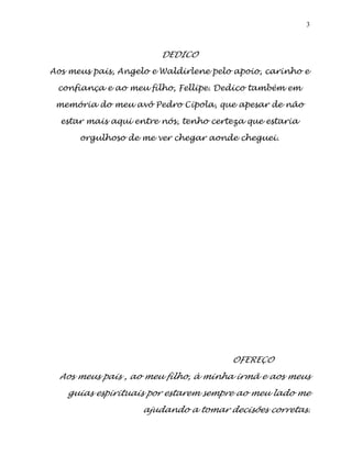 3
DEDICO
Aos meus pais, Angelo e Waldirlene pelo apoio, carinho e
confiança e ao meu filho, Fellipe. Dedico também em
memória do meu avô Pedro Cipola, que apesar de não
estar mais aqui entre nós, tenho certeza que estaria
orgulhoso de me ver chegar aonde cheguei.
OFEREÇO
Aos meus pais , ao meu filho, à minha irmã e aos meus
guias espirituais por estarem sempre ao meu lado me
ajudando a tomar decisões corretas.
 