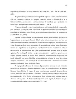 43
responsáveis pela melhora do ataque enzimático (MICHALOWCZ et al., 1991; GALBE et al.,
2002).
A lignina, obtida por extração alcalina a partir da explosão a vapor, pode fornecer uma
série de compostos fenólicos de interesse comercial, como o siringaldeído e o p
hidroxibenzaldeído, assim como a vanilina (essência de baunilha), que é produzida por
oxidação dos produtos de sua hidrólise alcalina (MATHIAS, 1993).
A lignina pré tratada a vapor tem aplicação como aditivo na produção de compensados
para construção civil e pode ainda ser utilizada na produção de formulações de liberação
controlada de pesticidas, como alternativa às formulações convencionais de agroquímicos
(COTTERILL et al., 1996).
Embora diversas técnicas de pré-tratamento sejam potencialmente aplicáveis ao
bagaço de cana, torna-se particularmente difícil realizar estudos comparativos com base nos
dados da literatura em virtude das diferenças nas metodologias de pesquisa, nas características
físicas do material, bem como nos métodos de preparação da matéria prima. Entretanto,
salienta-se a importância de se aperfeiçoar o conhecimento acerca das diferenças entre os
diversos tipos de pré-tratamento, bem como do efeito de cada processo sobre as demais
operações. Tal medida pode facilitar a seleção dos equipamentos e seqüências operacionais do
sistema integrado, ademais de reduzir riscos associados à implementação do processo em
escala industrial, bem como identificar oportunidades de melhoria ao longo do sistema
integrado, conduzindo a uma otimização da eficiência operacional e minimizando os custos
globais de produção de etanol (BAUDEL, 2006).
A impregnação adequada da biomassa lignocelulósica consiste em um parâmetro
operacional de significativa importância para a eficiência do tratamento químico de qualquer
biomassa lignocelulósica. O bagaço de cana possui elevada capacidade de absorção de
líquidos, bem como reduzida “dureza”. Além disso, a elevada umidade do bagaço proveniente
das moendas (45- 50%) facilita a impregnação desta biomassa com soluções ácidas e
alcalinas. Este aspecto é de fundamental importância com respeito à eficiência do pré-
tratamento hidrolítico ácido e/ou alacalino (BAUDEL, 2006).
 