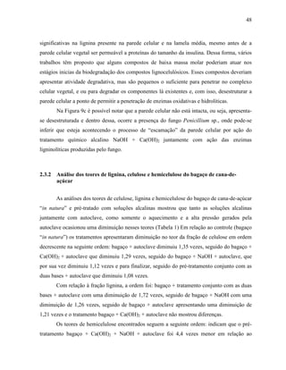 48
significativas na lignina presente na parede celular e na lamela média, mesmo antes de a
parede celular vegetal ser permeável a proteínas do tamanho da insulina. Dessa forma, vários
trabalhos têm proposto que alguns compostos de baixa massa molar poderiam atuar nos
estágios inicias da biodegradação dos compostos lignocelulósicos. Esses compostos deveriam
apresentar atividade degradativa, mas são pequenos o suficiente para penetrar no complexo
celular vegetal, e ou para degradar os componentes lá existentes e, com isso, desestruturar a
parede celular a ponto de permitir a penetração de enzimas oxidativas e hidrolíticas.
Na Figura 9c é possível notar que a parede celular não está intacta, ou seja, apresenta-
se desestruturada e dentro dessa, ocorre a presença do fungo Penicillium sp., onde pode-se
inferir que esteja acontecendo o processo de “escamação” da parede celular por ação do
tratamento químico alcalino NaOH + Ca(OH)2 juntamente com ação das enzimas
ligninolíticas produzidas pelo fungo.
2.3.2 Análise dos teores de lignina, celulose e hemicelulose do bagaço de cana-de-
açúcar
As análises dos teores de celulose, lignina e hemicelulose do bagaço de cana-de-açúcar
“in natura” e pré-tratado com soluções alcalinas mostrou que tanto as soluções alcalinas
juntamente com autoclave, como somente o aquecimento e a alta pressão gerados pela
autoclave ocasionou uma diminuição nesses teores (Tabela 1) Em relação ao controle (bagaço
“in natura”) os tratamentos apresentaram diminuição no teor da fração de celulose em ordem
decrescente na seguinte ordem: bagaço + autoclave diminuiu 1,35 vezes, seguido do bagaço +
Ca(OH)2 + autoclave que diminuiu 1,29 vezes, seguido do bagaço + NaOH + autoclave, que
por sua vez diminuiu 1,12 vezes e para finalizar, seguido do pré-tratamento conjunto com as
duas bases + autoclave que diminuiu 1,08 vezes.
Com relação à fração lignina, a ordem foi: bagaço + tratamento conjunto com as duas
bases + autoclave com uma diminuição de 1,72 vezes, seguido de bagaço + NaOH com uma
diminuição de 1,26 vezes, seguido de bagaço + autoclave apresentando uma diminuição de
1,21 vezes e o tratamento bagaço + Ca(OH)2 + autoclave não mostrou diferenças.
Os teores de hemicelulose encontrados seguem a seguinte ordem: indicam que o pré-
tratamento bagaço + Ca(OH)2 + NaOH + autoclave foi 4,4 vezes menor em relação ao
 