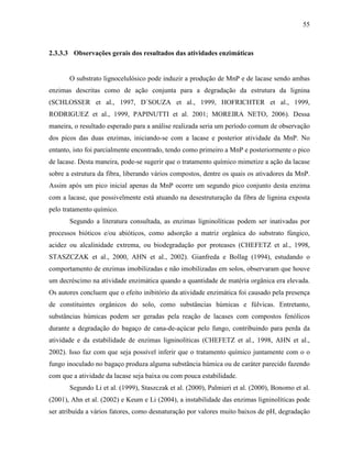55
2.3.3.3 Observações gerais dos resultados das atividades enzimáticas
O substrato lignocelulósico pode induzir a produção de MnP e de lacase sendo ambas
enzimas descritas como de ação conjunta para a degradação da estrutura da lignina
(SCHLOSSER et al., 1997, D´SOUZA et al., 1999, HOFRICHTER et al., 1999,
RODRIGUEZ et al., 1999, PAPINUTTI et al. 2001; MOREIRA NETO, 2006). Dessa
maneira, o resultado esperado para a análise realizada seria um período comum de observação
dos picos das duas enzimas, iniciando-se com a lacase e posterior atividade da MnP. No
entanto, isto foi parcialmente encontrado, tendo como primeiro a MnP e posteriormente o pico
de lacase. Desta maneira, pode-se sugerir que o tratamento químico mimetize a ação da lacase
sobre a estrutura da fibra, liberando vários compostos, dentre os quais os ativadores da MnP.
Assim após um pico inicial apenas da MnP ocorre um segundo pico conjunto desta enzima
com a lacase, que possivelmente está atuando na desestruturação da fibra de lignina exposta
pelo tratamento químico.
Segundo a literatura consultada, as enzimas ligninolíticas podem ser inativadas por
processos bióticos e/ou abióticos, como adsorção a matriz orgânica do substrato fúngico,
acidez ou alcalinidade extrema, ou biodegradação por proteases (CHEFETZ et al., 1998,
STASZCZAK et al., 2000, AHN et al., 2002). Gianfreda e Bollag (1994), estudando o
comportamento de enzimas imobilizadas e não imobilizadas em solos, observaram que houve
um decréscimo na atividade enzimática quando a quantidade de matéria orgânica era elevada.
Os autores concluem que o efeito inibitório da atividade enzimática foi causado pela presença
de constituintes orgânicos do solo, como substâncias húmicas e fúlvicas. Entretanto,
substâncias húmicas podem ser geradas pela reação de lacases com compostos fenólicos
durante a degradação do bagaço de cana-de-açúcar pelo fungo, contribuindo para perda da
atividade e da estabilidade de enzimas ligninolíticas (CHEFETZ et al., 1998, AHN et al.,
2002). Isso faz com que seja possível inferir que o tratamento químico juntamente com o o
fungo inoculado no bagaço produza alguma substância húmica ou de caráter parecido fazendo
com que a atividade da lacase seja baixa ou com pouca estabilidade.
Segundo Li et al. (1999), Staszczak et al. (2000), Palmieri et al. (2000), Bonomo et al.
(2001), Ahn et al. (2002) e Keum e Li (2004), a instabilidade das enzimas ligninolíticas pode
ser atribuída a vários fatores, como desnaturação por valores muito baixos de pH, degradação
 
