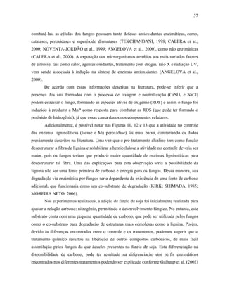 57
combatê-las, as células dos fungos possuem tanto defesas antioxidantes enzimáticas, como,
catalases, peroxidases e superóxido dismutases (TEKCHANDANI, 1998; CALERA et al.,
2000; NOVENTA-JORDÃO et al., 1999; ANGELOVA et al., 2000), como não enzimáticas
(CALERA et al., 2000). A exposição dos microrganismos aeróbios aos mais variados fatores
de estresse, tais como calor, agentes oxidantes, tratamento com drogas, raio X e radiação UV,
vem sendo associada à indução na síntese de enzimas antioxidantes (ANGELOVA et al.,
2000).
De acordo com essas informações descritas na literatura, pode-se inferir que a
presença dos sais formados com o processo de lavagem e neutralização (CaSO4 e NaCl)
podem estressar o fungo, formando as espécies ativas de oxigênio (ROS) e assim o fungo foi
induzido à produzir a MnP como resposta para combater as ROS (que pode ter formado o
peróxido de hidrogênio), já que essas causa danos nos componentes celulares.
Adicionalmente, é possível notar nas Figuras 10, 12 e 13 que a atividade no controle
das enzimas ligninolíticas (lacase e Mn peroxidase) foi mais baixa, contrariando os dados
previamente descritos na literatura. Uma vez que o pré-tratamento alcalino tem como função
desestruturar a fibra de lignina e solubilizar a hemicelulose a atividade no controle deveria ser
maior, pois os fungos teriam que produzir maior quantidade de enzimas ligninolíticas para
desestruturar tal fibra. Uma das explicações para esta observação seria a possibilidade da
lignina não ser uma fonte primária de carbono e energia para os fungos. Dessa maneira, sua
degradação via enzimática por fungos seria dependente da existência de uma fonte de carbono
adicional, que funcionaria como um co-substrato de degradação (KIRK; SHIMADA, 1985;
MOREIRA NETO, 2006).
Nos experimentos realizados, a adição de farelo de soja foi inicialmente realizada para
ajustar a relação carbono: nitrogênio, permitindo o desenvolvimento fúngico. No entanto, este
substrato conta com uma pequena quantidade de carbono, que pode ser utilizada pelos fungos
como o co-substrato para degradação de estruturas mais complexas como a lignina. Porém,
devido às diferenças encontradas entre o controle e os tratamentos, podemos sugerir que o
tratamento químico resultou na liberação de outros compostos carbônicos, de mais fácil
assimilação pelos fungos do que àqueles presentes no farelo de soja. Esta diferenciação na
disponibilidade de carbono, pode ter resultado na diferenciação dos perfis enzimáticos
encontrados nos diferentes tratamentos podendo ser explicado conforme Galhaup et al. (2002)
 