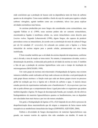 58
onde concluíram que a produção de lacases está na dependência tanto da fonte de carbono
quanto na de nitrogênio. Como neste trabalho o farelo de soja foi usado para regular a relação
carbono: nitrogênio, agindo também como um co-substrato, talvez isso possa explicar
atividades enzimáticas mais baixas.
As enzimas produzidas por esses fungos são consideradas como extracelulares, mas
segundo Szklarz et al. (1989), essas enzimas podem não ser somente extracelulares,
encontrando-se ligadas à membrana celular, ou, serem intracelulares como descrito para
Lenzites trabea. Segundo Lobarzenwski (1990), alguns fungos, são capazes de produzir
peroxidases extras ou intracelulares, de acordo com a constituição do meio de cultura.O fungo
por ele foi estudado (T. versicolor), foi colocado em contato com a lignina e a forma
intracelular da enzima migrou para a parede celular, permanecendo em uma forma
imobilizada.
É bom ressaltar também que a atividade da enzima depende da temperatura; conforme
esta é elevada, a taxa de reação se torna maior. No entanto, à temperaturas elevadas, ocorre a
desnaturação da proteína, evidenciada pela perda de atividade da enzima no meio. E também
o fato de que a produção de enzimas ligninolíticas varia com o tempo de incubação do
microorganismo (MACHADO, 1998).
Um vasto grupo de enzimas está relacionado à biodegradação da lignina; mas existem
inúmeros trabalhos sendo realizados até hoje onde colocam em dúvidas a real participação de
cada grupo dessas enzimas e a função exata que cada um desses grupos exerce no processo
global de oxidação que leva a lignina até o dióxido de carbono e água. A maioria desses
estudos provém de experimentos realizados com o basidiomiceto P. chrysosporium e por isso
não se pode afirmar que o comportamento desse é igual para todos os organismos que podem
também degradar a lignina. Os fungos de decomposição branda, por exemplo, são tão efetivos
biodegradadores de materiais lignocelulósicos quantos os basidiomicetos, mas os degradam
em velocidades bem mais baixas e por isso são menos estudados.
Em geral, a biodegradação da lignina a CO2 e H2O depende de um efetivo processo de
despolimerização dessa macromolécula que dá origem a compostos de baixa massa molar
susceptíveis ao metabolismo intracelular dos fungos (ESPOSITO; AZEVEDO, 2004).
Embora a diversidade de fungos decompositores de materiais lignocelulósicos seja
grande, um numero restrito de espécies têm sido estudados em detalhe. O modo de
 