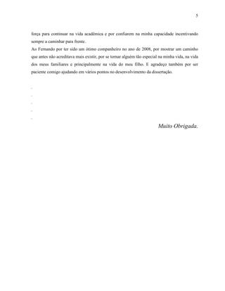 5
força para continuar na vida acadêmica e por confiarem na minha capacidade incentivando
sempre a caminhar para frente.
Ao Fernando por ter sido um ótimo companheiro no ano de 2008, por mostrar um caminho
que antes não acreditava mais existir, por se tornar alguém tão especial na minha vida, na vida
dos meus familiares e principalmente na vida do meu filho. E agradeço também por ser
paciente comigo ajudando em vários pontos no desenvolvimento da dissertação.
.
.
.
.
.
Muito Obrigada.
 