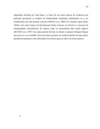 59
degradação utilizado por cada fungo e a busca de um maior número de evidências que
permitam generalizar os modelos de biodegradação atualmente estabelecidos ou a ser
estabelecidos, têm sido bastante restritos (FERRAZ et al., 2000). Por exemplo, alguns dados
obtidos com outros fungos de decomposição branca colocam em dúvida se o processo de
biodegradação, principalmente da lignina, pode ser generalizado para outras espécies
(KUHAD et al., 1997). Isso acaba gerando dúvidas em relação a qualquer linhagem fúngica
que possa vir a ser estudada. Seria necessário, portanto um estudo particular de cada espécie
partindo dos princípios e das informações necessárias que já se obteve de outras espécies.
]
 