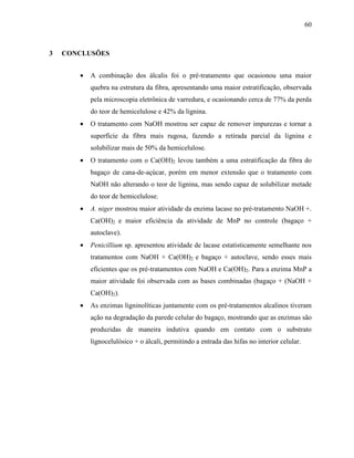 60
3 CONCLUSÕES
• A combinação dos álcalis foi o pré-tratamento que ocasionou uma maior
quebra na estrutura da fibra, apresentando uma maior estratificação, observada
pela microscopia eletrônica de varredura, e ocasionando cerca de 77% da perda
do teor de hemicelulose e 42% da lignina.
• O tratamento com NaOH mostrou ser capaz de remover impurezas e tornar a
superfície da fibra mais rugosa, fazendo a retirada parcial da lignina e
solubilizar mais de 50% da hemicelulose.
• O tratamento com o Ca(OH)2 levou também a uma estratificação da fibra do
bagaço de cana-de-açúcar, porém em menor extensão que o tratamento com
NaOH não alterando o teor de lignina, mas sendo capaz de solubilizar metade
do teor de hemicelulose.
• A. niger mostrou maior atividade da enzima lacase no pré-tratamento NaOH +.
Ca(OH)2 e maior eficiência da atividade de MnP no controle (bagaço +
autoclave).
• Penicillium sp. apresentou atividade de lacase estatisticamente semelhante nos
tratamentos com NaOH + Ca(OH)2 e bagaço + autoclave, sendo esses mais
eficientes que os pré-tratamentos com NaOH e Ca(OH)2. Para a enzima MnP a
maior atividade foi observada com as bases combinadas (bagaço + (NaOH +
Ca(OH)2).
• As enzimas ligninolíticas juntamente com os pré-tratamentos alcalinos tiveram
ação na degradação da parede celular do bagaço, mostrando que as enzimas são
produzidas de maneira indutiva quando em contato com o substrato
lignocelulósico + o álcali, permitindo a entrada das hifas no interior celular.
 