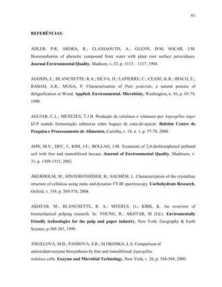 61
REFERÊNCIAS:
ADLER, P.R; ARORA, R.; EL-GHAOUTH, A.; GLENN, D.M; SOLAR, J.M.
Bioremediation of phenolic compound from water with plant root surface peroxidases.
Journal Environmental Quality, Madison, v. 23, p. 1113 – 1117, 1994.
AGOSIN, E.; BLANCHETTE, R.A.; SILVA, H.; LAPIERRE, C.; CEASE, K.R.; IBACH, E.;
RABAD, A.R.; MUGA, P. Characterization of Palo poderido, a natural process of
delignification in Wood. Applied. Environmental. Microbioly, Washington, v. 56, p. 65-74,
1990.
AGUIAR, C.L.; MENEZES, T.J.B. Produção de celulases e xilanases por Aspergillus niger
IZ-9 usando fermentação submersa sobre bagaço de cana-de-açúcar. Boletim Centro de
Pesquisa e Processamento de Alimentos, Curitiba, v. 18, n. 1, p. 57-70, 2000.
AHN, M.Y., DEC, J., KIM, J.E.; BOLLAG, J.M. Treatment of 2,4-dichlorophenol polluted
soil with free and immobilized laccase. Journal of Environmental Quality, Madinson, v.
31, p. 1509-1515, 2002.
ÅKERHOLM, M.; HINTERSTOISSER, B.; SALMÉM, L. Characterization of the crystalline
structure of cellulose using static and dynamic FT-IR spectroscopy. Carbohydrate Research,
Oxford, v. 339, p. 569-578, 2004.
AKHTAR, M.; BLANCHETTE, R. A.; MYERES, G.; KIRK, K. An overview of
biomechanical pulping research. In: YOUNG, R.; AKHTAR, M (Ed.). Enviromentally
friendly technologies for the pulp and paper industry, New York: Geography & Earth
Science, p.309-383, 1998.
ANGELOVA, M.B.; PASHOVA, S.B.; SLOKOSKA, L.S. Comparison of
antioxidant enzyme biosynthesis by free and immobilized Aspergillus
nidulans cells. Enzyme and Microbial Technology, New York, v. 26, p. 544-549, 2000.
 