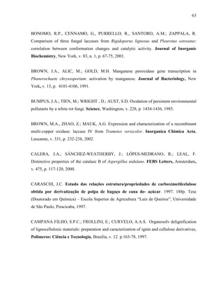 63
BONOMO, R.P., CENNAMO, G., PURRELLO, R., SANTORO, A.M.; ZAPPALA, R.
Comparison of three fungal laccases from Rigidoporus lignosus and Pleurotus ostreatus:
correlation between conformation changes and catalytic activity. Journal of Inorganic
Biochemistry, New York, v. 83, n. 1, p. 67-75, 2001.
BROWN, J.A., ALIC, M.; GOLD, M.H. Manganese peroxidase gene transcription in
Phanerochaete chrysosporium: activation by manganese. Journal of Bacteriology, New
York, v. 13, p. 4101-4106, 1991.
BUMPUS, J.A.; TIEN, M.; WRIGHT , D.; AUST, S.D. Oxidation of persistent environmental
pollutants by a white rot fungi. Science, Washington, v. 228, p. 1434-1436, 1985.
BROWN, M.A., ZHAO, Z.; MAUK, A.G. Expression and characterization of a recombinant
multi-copper oxidase: laccase IV from Trametes versicolor. Inorganica Chimica Acta,
Lausanne, v. 331, p. 232-238, 2002.
CALERA, J.A.; SÁNCHEZ-WEATHERBY, J.; LÓPES-MEDRANO, R.; LEAL, F.
Distinctive properties of the catalase B of Aspergillus nidulans. FEBS Letters, Amsterdam,
v. 475, p. 117-120, 2000.
CARASCHI, J.C. Estudo das relações estrutura/propriedades de carboximetilcelulose
obtida por derivatização de polpa de bagaço de cana de- açúcar. 1997. 188p. Tese
(Doutorado em Química) – Escola Superior de Agricultura “Luiz de Queiroz”, Universidade
de São Paulo, Piracicaba, 1997.
CAMPANA FILHO, S.P.C.; FROLLINI, E.; CURVELO, A.A.S. Organosolv delignification
of lignocellulosic materials: preparation and caracterization of ignin and cellulose derivatives,
Polimeros: Ciência e Tecnologia, Brasília, v. 12 p.163-78, 1997.
 