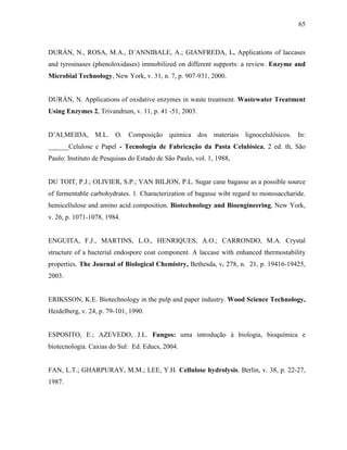 65
DURÁN, N., ROSA, M.A., D´ANNIBALE, A.; GIANFREDA, L. Applications of laccases
and tyrosinases (phenoloxidases) immobilized on different supports: a review. Enzyme and
Microbial Technology, New York, v. 31, n. 7, p. 907-931, 2000.
DURÁN, N. Applications of oxidative enzymes in waste treatment. Wastewater Treatment
Using Enzymes 2, Trivandrum, v. 11, p. 41 -51, 2003.
D’ALMEIDA, M.L. O. Composição química dos materiais lignocelulósicos. In:
______Celulose e Papel - Tecnologia de Fabricação da Pasta Celulósica, 2 ed. th, São
Paulo: Instituto de Pesquisas do Estado de São Paulo, vol. 1, 1988,
DU TOIT, P.J.; OLIVIER, S.P.; VAN BILJON, P.L. Sugar cane bagasse as a possible source
of fermentable carbohydrates. 1. Characterization of bagasse wiht regard to monosaccharide.
hemicellulose and amino acid composition. Biotechnology and Bioengineering, New York,
v. 26, p. 1071-1078, 1984.
ENGUITA, F.J., MARTINS, L.O., HENRIQUES, A.O.; CARRONDO, M.A. Crystal
structure of a bacterial endospore coat component. A laccase with enhanced thermostability
properties. The Journal of Biological Chemistry, Bethesda, v. 278, n. 21, p. 19416-19425,
2003.
ERIKSSON, K.E. Biotechnology in the pulp and paper industry. Wood Science Technology,
Heidelberg, v. 24, p. 79-101, 1990.
ESPOSITO, E.; AZEVEDO, J.L. Fungos: uma introdução à biologia, bioquímica e
biotecnologia. Caxias do Sul: Ed. Educs, 2004.
FAN, L.T.; GHARPURAY, M.M.; LEE, Y.H. Cellulose hydrolysis. Berlin, v. 38, p. 22-27,
1987.
 