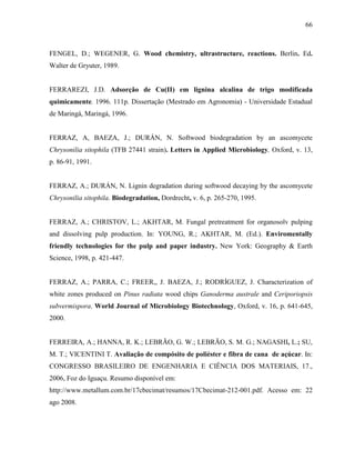 66
FENGEL, D.; WEGENER, G. Wood chemistry, ultrastructure, reactions. Berlin. Ed.
Walter de Gryuter, 1989.
FERRAREZI, J.D. Adsorção de Cu(II) em lignina alcalina de trigo modificada
quimicamente. 1996. 111p. Dissertação (Mestrado em Agronomia) - Universidade Estadual
de Maringá, Maringá, 1996.
FERRAZ, A, BAEZA, J.; DURÁN, N. Softwood biodegradation by an ascomycete
Chrysonilia sitophila (TFB 27441 strain). Letters in Applied Microbiology, Oxford, v. 13,
p. 86-91, 1991.
FERRAZ, A.; DURÁN, N. Lignin degradation during softwood decaying by the ascomycete
Chrysonilia sitophila. Biodegradation, Dordrecht, v. 6, p. 265-270, 1995.
FERRAZ, A.; CHRISTOV, L.; AKHTAR, M. Fungal pretreatment for organosolv pulping
and dissolving pulp production. In: YOUNG, R.; AKHTAR, M. (Ed.). Enviromentally
friendly technologies for the pulp and paper industry. New York: Geography & Earth
Science, 1998, p. 421-447.
FERRAZ, A.; PARRA, C.; FREER,, J. BAEZA, J.; RODRÍGUEZ, J. Characterization of
white zones produced on Pinus radiata wood chips Ganoderma australe and Ceriporiopsis
subvermispora. World Journal of Microbiology Biotechnology, Oxford, v. 16, p. 641-645,
2000.
FERREIRA, A.; HANNA, R. K.; LEBRÃO, G. W.; LEBRÃO, S. M. G.; NAGASHI, L.; SU,
M. T.; VICENTINI T. Avaliação de compósito de poliéster e fibra de cana de açúcar. In:
CONGRESSO BRASILEIRO DE ENGENHARIA E CIÊNCIA DOS MATERIAIS, 17.,
2006, Foz do Iguaçu. Resumo disponível em:
http://www.metallum.com.br/17cbecimat/resumos/17Cbecimat-212-001.pdf. Acesso em: 22
ago 2008.
 