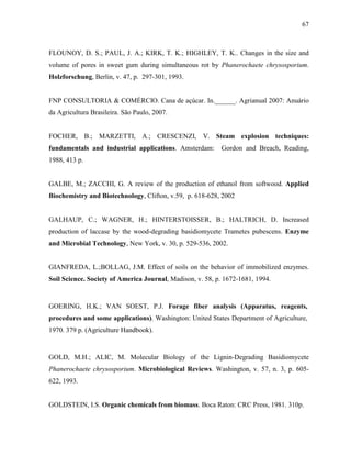 67
FLOUNOY, D. S.; PAUL, J. A.; KIRK, T. K.; HIGHLEY, T. K.. Changes in the size and
volume of pores in sweet gum during simultaneous rot by Phanerochaete chrysosporium.
Holzforschung, Berlin, v. 47, p. 297-301, 1993.
FNP CONSULTORIA & COMÉRCIO. Cana de açúcar. In.______. Agrianual 2007: Anuário
da Agricultura Brasileira. São Paulo, 2007.
FOCHER, B.; MARZETTI, A.; CRESCENZI, V. Steam explosion techniques:
fundamentals and industrial applications. Amsterdam: Gordon and Breach, Reading,
1988, 413 p.
GALBE, M.; ZACCHI, G. A review of the production of ethanol from softwood. Applied
Biochemistry and Biotechnology, Clifton, v.59, p. 618-628, 2002
GALHAUP, C.; WAGNER, H.; HINTERSTOISSER, B.; HALTRICH, D. Increased
production of laccase by the wood-degrading basidiomycete Trametes pubescens. Enzyme
and Microbial Technology, New York, v. 30, p. 529-536, 2002.
GIANFREDA, L.;BOLLAG, J.M. Effect of soils on the behavior of immobilized enzymes.
Soil Science. Society of America Journal, Madison, v. 58, p. 1672-1681, 1994.
GOERING, H.K.; VAN SOEST, P.J. Forage fiber analysis (Apparatus, reagents,
procedures and some applications). Washington: United States Department of Agriculture,
1970. 379 p. (Agriculture Handbook).
GOLD, M.H.; ALIC, M. Molecular Biology of the Lignin-Degrading Basidiomycete
Phanerochaete chrysosporium. Microbiological Reviews. Washington, v. 57, n. 3, p. 605-
622, 1993.
GOLDSTEIN, I.S. Organic chemicals from biomass. Boca Raton: CRC Press, 1981. 310p.
 