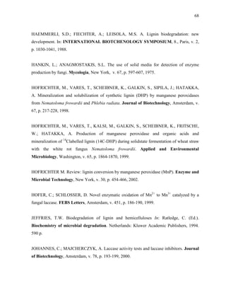 68
HAEMMERLI, S.D.; FIECHTER, A.; LEISOLA, M.S. A. Lignin biodegradation: new
development. In: INTERNATIONAL BIOTCHENOLOGY SYMPOSIUM, 8., Paris, v. 2,
p. 1030-1041, 1988.
HANKIN, L.; ANAGMOSTAKIS, S.L. The use of solid media for detection of enzyme
production by fungi. Mycologia, New York, v. 67, p. 597-607, 1975.
HOFRICHTER, M., VARES, T., SCHEIBNER, K., GALKIN, S., SIPILA, J.; HATAKKA,
A. Mineralization and solubilization of synthetic lignin (DHP) by manganese peroxidases
from Nematoloma frowardii and Phlebia radiata. Journal of Biotechnology, Amsterdam, v.
67, p. 217-228, 1998.
HOFRICHTER, M., VARES, T., KALSI, M., GALKIN, S., SCHEIBNER, K., FRITSCHE,
W.; HATAKKA, A. Production of manganese peroxidase and organic acids and
mineralization of 14
Clabelled lignin (14C-DHP) during solidstate fermentation of wheat straw
with the white rot fungus Nematoloma frowardii. Applied and Environmental
Microbiology, Washington, v. 65, p. 1864-1870, 1999.
HOFRICHTER M. Review: lignin conversion by manganese peroxidase (MnP). Enzyme and
Microbial Technology, New York, v. 30, p. 454-466, 2002.
HOFER, C.; SCHLOSSER, D. Novel enzymatic oxidation of Mn2+
to Mn3+
catalyzed by a
fungal laccase. FEBS Letters, Amsterdam, v. 451, p. 186-190, 1999.
JEFFRIES, T.W. Biodegradation of lignin and hemicelluloses In: Ratledge, C. (Ed.).
Biochemistry of microbial degradation. Netherlands: Kluwer Academic Publishers, 1994.
590 p.
JOHANNES, C.; MAJCHERCZYK, A. Laccase activity tests and laccase inhibitors. Journal
of Biotechnology, Amsterdam, v. 78, p. 193-199, 2000.
 