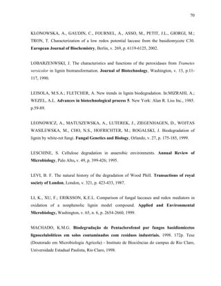 70
KLONOWSKA, A., GAUDIN, C., FOURNEL, A., ASSO, M., PETIT, J.L., GIORGI, M.;
TRON, T. Characterization of a low redox potential laccase from the basidiomycete C30.
European Journal of Biochemistry, Berlin, v. 269, p. 6119-6125, 2002.
LOBARZENWSKI, J. The characteristics and functions of the peroxidases from Trametes
versicolor in lignin biotransformation. Journal of Biotechnology, Washington, v. 13, p.11-
117, 1990.
LEISOLA, M.S.A.; FLETCHER, A. New trends in lignin biodegradation. In:MIZRAHI, A.;
WEZEL, A.L. Advances in biotechnological process 5. New York: Alan R. Liss Inc., 1985.
p.59-89.
LEONOWICZ, A., MATUSZEWSKA, A., LUTEREK, J., ZIEGENHAGEN, D., WOJTAS
WASILEWSKA, M., CHO, N.S., HOFRICHTER, M.; ROGALSKI, J. Biodegradation of
lignin by white-rot fungi. Fungal Genetics and Biology, Orlando, v. 27, p. 175-185, 1999.
LESCHINE, S. Cellulose degradation in anaerobic environments. Annual Review of
Microbiology, Palo Alto, v. 49, p. 399-426; 1995.
LEVI, B. F. The natural history of the degradation of Wood Phill. Transactions of royal
society of London, London, v. 321, p. 423-433, 1987.
LI, K., XU, F.; ERIKSSON, K.E.L. Comparison of fungal laccases and redox mediators in
oxidation of a nonphenolic lignin model compound. Applied and Environmental
Microbiology, Washington, v. 65, n. 6, p. 2654-2660, 1999.
MACHADO, K.M.G. Biodegradação de Pentaclorofenol por fungos basidiomicetos
lignocelulolíticos em solos contaminados com resíduos industriais. 1998. 172p. Tese
(Doutorado em Microbiologia Agrícola) - Instituto de Biociências do campus de Rio Claro,
Universidade Estadual Paulista, Rio Claro, 1998.
 