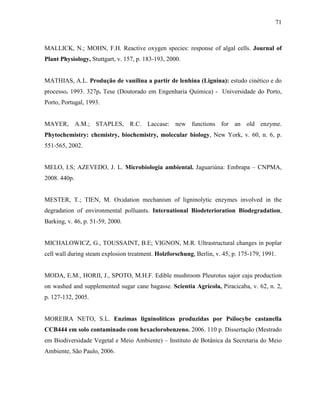 71
MALLICK, N.; MOHN, F.H. Reactive oxygen species: response of algal cells. Journal of
Plant Physiology, Stuttgart, v. 157, p. 183-193, 2000.
MATHIAS, A.L. Produção de vanilina a partir de lenhina (Lignina): estudo cinético e do
processo. 1993. 327p. Tese (Doutorado em Engenharia Química) - Universidade do Porto,
Porto, Portugal, 1993.
MAYER, A.M.; STAPLES, R.C. Laccase: new functions for an old enzyme.
Phytochemistry: chemistry, biochemistry, molecular biology, New York, v. 60, n. 6, p.
551-565, 2002.
MELO, I.S; AZEVEDO, J. L. Microbiologia ambiental. Jaguariúna: Embrapa – CNPMA,
2008. 440p.
MESTER, T.; TIEN, M. Oxidation mechanism of ligninolytic enzymes involved in the
degradation of environmental polluants. International Biodeterioration Biodegradation,
Barking, v. 46, p. 51-59, 2000.
MICHALOWICZ, G., TOUSSAINT, B.E; VIGNON, M.R. Ultrastructural changes in poplar
cell wall during steam explosion treatment. Holzforschung, Berlin, v. 45, p. 175-179, 1991.
MODA, E.M., HORII, J., SPOTO, M.H.F. Edible mushroom Pleurotus sajor caju production
on washed and supplemented sugar cane bagasse. Scientia Agrícola, Piracicaba, v. 62, n. 2,
p. 127-132, 2005.
MOREIRA NETO, S.L. Enzimas ligninolíticas produzidas por Psilocybe castanella
CCB444 em solo contaminado com hexaclorobenzeno. 2006. 110 p. Dissertação (Mestrado
em Biodiversidade Vegetal e Meio Ambiente) – Instituto de Botânica da Secretaria do Meio
Ambiente, São Paulo, 2006.
 