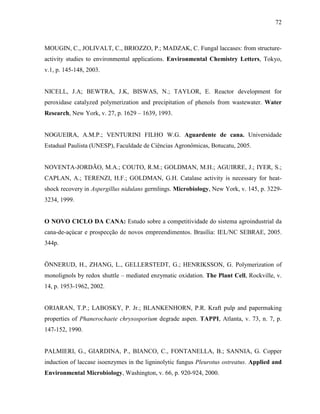 72
MOUGIN, C., JOLIVALT, C., BRIOZZO, P.; MADZAK, C. Fungal laccases: from structure-
activity studies to environmental applications. Environmental Chemistry Letters, Tokyo,
v.1, p. 145-148, 2003.
NICELL, J.A; BEWTRA, J.K, BISWAS, N.; TAYLOR, E. Reactor development for
peroxidase catalyzed polymerization and precipitation of phenols from wastewater. Water
Research, New York, v. 27, p. 1629 – 1639, 1993.
NOGUEIRA, A.M.P.; VENTURINI FILHO W.G. Aguardente de cana. Universidade
Estadual Paulista (UNESP), Faculdade de Ciências Agronômicas, Botucatu, 2005.
NOVENTA-JORDÃO, M.A.; COUTO, R.M.; GOLDMAN, M.H.; AGUIRRE, J.; IYER, S.;
CAPLAN, A.; TERENZI, H.F.; GOLDMAN, G.H. Catalase activity is necessary for heat-
shock recovery in Aspergillus nidulans germlings. Microbiology, New York, v. 145, p. 3229-
3234, 1999.
O NOVO CICLO DA CANA: Estudo sobre a competitividade do sistema agroindustrial da
cana-de-açúcar e prospecção de novos empreendimentos. Brasília: IEL/NC SEBRAE, 2005.
344p.
ÖNNERUD, H., ZHANG, L., GELLERSTEDT, G.; HENRIKSSON, G. Polymerization of
monolignols by redox shuttle – mediated enzymatic oxidation. The Plant Cell, Rockville, v.
14, p. 1953-1962, 2002.
ORIARAN, T.P.; LABOSKY, P. Jr.; BLANKENHORN, P.R. Kraft pulp and papermaking
properties of Phanerochaete chrysosporium degrade aspen. TAPPI, Atlanta, v. 73, n. 7, p.
147-152, 1990.
PALMIERI, G., GIARDINA, P., BIANCO, C., FONTANELLA, B.; SANNIA, G. Copper
induction of laccase isoenzymes in the ligninolytic fungus Pleurotus ostreatus. Applied and
Environmental Microbiology, Washington, v. 66, p. 920-924, 2000.
 