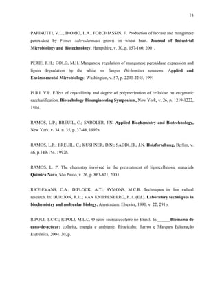 73
PAPINUTTI, V.L., DIORIO, L.A., FORCHIASSIN, F. Production of laccase and manganese
peroxidase by Fomes sclerodermeus grown on wheat bran. Journal of Industrial
Microbiology and Biotechnology, Hampshire, v. 30, p. 157-160, 2001.
PÉRIÉ, F.H.; GOLD, M.H. Manganese regulation of manganese peroxidase expression and
lignin degradation by the white rot fungus Dichomitus squalens. Applied and
Environmental Microbiology, Washington, v. 57, p. 2240-2245, 1991
PURI, V.P. Effect of crystallinity and degree of polymerization of cellulose on enzymatic
saccharification. Biotechology Bioengineering Symposium, New York, v. 26, p. 1219-1222,
1984.
RAMOS, L.P.; BREUIL, C.; SADDLER, J.N. Applied Biochemistry and Biotechnology,
New York, v. 34, n. 35, p. 37-48, 1992a.
RAMOS, L.P.; BREUIL, C.; KUSHNER, D.N.; SADDLER, J.N. Holzforschung, Berlim, v.
46, p.149-154, 1992b.
RAMOS, L. P. The chemistry involved in the pretreatment of lignocellulosic materials
Química Nova, São Paulo, v. 26, p. 863-871, 2003.
RICE-EVANS, C.A.; DIPLOCK, A.T.; SYMONS, M.C.R. Techniques in free radical
research. In: BURDON, R.H.; VAN KNIPPENBERG, P.H. (Ed.). Laboratory techniques in
biochemistry and molecular biology. Amsterdam: Elsevier, 1991. v. 22, 291p.
RIPOLI, T.C.C.; RIPOLI, M.L.C. O setor sucroalcooleiro no Brasil. In:______Biomassa de
cana-de-açúcar: colheita, energia e ambiente. Piracicaba: Barros e Marques Editoração
Eletrônica, 2004. 302p.
 