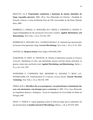 74
RIZZATTI, A.C.S. Propriedades regulatórias e funcionais do sistema xilanolítico do
fungo Aspergillus phoenicis. 2004. 148 p. Tese (Doutorado em Ciências) - Faculdade de
Filosofia, Ciências e Letras de Ribeirão Preto da USP, Universidade de São Paulo, Ribeirão
Preto, 2004.
RODRÍGEZ, J.; FERRAZ, A.; NOGUEIRA, R.P.; FREER, J.; ESPOSITO, E.; DURÁN, N.
Lignin biodegradation by the ascomycete Chrysonilia sitophila. Applied. Biochemistry and
Biotecnhology, New York, v. 62, p. 233-242, 1997.
RODRÍGUEZ E, PICKARD, M.A.; VAZQUEZ-DUHALT, R. Industrial dye decolorization
by laccases from ligninolytic fungi. Current Microbiology, New York, v. 38, p. 27-32, 1999.
SANTOS, LG. Resposta técnica: Porto Alegre; SENAI/RS, 2005.
SCHLOSSER, D., GREY, R., FRITSCHE, W. Patterns of ligninolytic enzymes in Trametes
versicolor. Distribution of extra- and intracellular enzyme activities during cultivation on
glucose, wheat straw and beech wood. Applied Microbiology and Biotechnology, Berlin, v.
47, p. 412- 418, 1997.
SCHNEIDER, P., CASPERSEN, M.B., MONDORF, K., HALKIER, T., SKOV, L.K.;
OSTERGAARD, P.R. Characterization of a Coprinus cinereus laccase. Enzyme Microbial
Technology, New York, v. 25, p. 502-528, 1999.
SERRA, R.M.A. Microflora das uvas portuguesas e seu potencial para contaminação das
uvas com micotoxinas, com destaque para a ocratoxina A. 2005. 212 p. Tese (Doutorado
em Engenharia Química e Biológica) - Escola de Engenharia da Universidade do Minho de
Portugal, 2005.
SHAN, V.; NERUD, F. Lignin degrading system of white-rot fungi and its exploitation for
dye decolorization. Canadian Journal of Microbiology, Ottawa, v. 48, p. 857-870, 2002.
 
