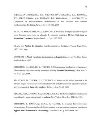 75
SHLEEV, S.V., MOROZOVA, O.V., NIKITINA, O.V., GORSHINA, E.S., RUSINOVA,
T.V., SEREZHENKOV, V.A., BURBAEV, D.S., GAZARYAN, I.; YAROPOLOV, A.
Comparison of physico-chemical characteristics of four laccases from different
basidiomycetes. Biochimie, Paris, v. 86, p. 693-703, 2004.
SILVA, V.L.M.M.; GOMES, W.C.; ALSINA, O.L.S. Utilização do bagaço de cana-de-açúcar
como biomassa adsorvente na adsorção de poluentes orgânicos. Revista Eletrônica de
Materiais e Processos, Campina Grande, v. 2, p. 27-32, 2007.
SILVA, D.J. Análise de alimentos: métodos químicos e biológicos. Viçosa: Impr. Univ.
UFV, 1998, 166p.
SJÖSTRÖM, E. Wood chemistry fundamentals and applications. 2. ed. Th.. Boca Raton:
Academic Press, 1992.
SREBOTNIK, E.; MESSNER, K.; FOISNER, R. Ultraestructural localization of ligninase of
Phanerochaete chrysosporium by imunogold labeling. Current Microbiology, New York, v.
16, p. 221-227, 1988.
STASZCZAK, M., ZDUNEK, E.; LEONOWICZ, A. Studies on the role of proteases in the
whiterot fungus Trametes versicolor: effect of PMSF and chloroquine on ligninolytic enzyme
activity. Journal of Basic Microbiology, Berlin, v. 40, p. 51-63, 2000.
SZKLARZ, G.D., ANTIBUS, R.K.; SINSABAUGH, R.L. Production of phenol oxidases and
peroxidases by wood-rotting fungi. Mycologia, New York, v. 81, n. 2, p. 234-240, 1989.
SREBOTINK, E.; JENSEN, K.; KAWAI, S.; HAMMEL, K. Evidence that Ceriporiopsis
subvermispora degrades nonphenolic lignin structure by a one-electron-oxidation mechanism.
Applied and Environmental Microbiology, Saint Paul, v. 63, p. 4435-4440, 1997.
 