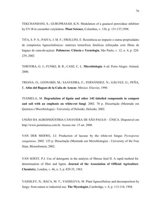 76
TEKCHANDANI, S.; GURUPRASAD, K.N. Modulation of a guaiacol peroxidase inhibitor
by UV-B in cucumber cotyledons. Plant Science, Columbus, v. 136, p. 131-137,1998.
TITA, S. P. S.; PAIVA, J. M. F.; FROLLINI, E. Resistência ao impacto e outras propriedades
de compósitos lignocelulósicos: matrizes termofixas fenólicas reforçadas com fibras de
bagaço de cana-de-açúcar. Polímeros: Ciência e Tecnologia, São Paulo, v. 12, n. 4, p. 228-
239, 2002
TORTORA, G. J.; FUNKE, B. R.; CASE, C. L. Microbiologia. 6 ed. Porto Alegre: Artmed,
2000.
TRIANA, O.; LEONARD, M.; SAAVEDRA, F.; FERNÁNDEZ, N.; GÁLVEZ, G.; PEÑA,
E. Atlas del Bagazo de la Caña de Azucar, México: Elsevier, 1990.
TUOMELA, M. Degradation of lignin and other 14C-labelled compounds in compost
and soil with an emphasis on white-rot fungi. 2002. 70 p. Dissertação (Mestrado em
Química e Microbiologia) - University of Helsinki, Helsinki, 2002.
UNIÃO DA AGROINDÚSTRIA CANAVIERA DE SÃO PAULO – ÚNICA. Disponível em
http://www.portalunica.com.br. Acesso em: 15 set. 2008.
VAN DER MERWE, J.J. Production of laccase by the white-rot fungus Pycnoporus
sanguineus. 2002. 125 p. Dissertação (Mestrado em Microbiologia) - University of the Free
State, Bloemfontein, 2002.
VAN SOEST, P.J. Use of detergents in the analysis of fibrous feed II. A rapid method for
determination of fiber and lignin. Journal of the Association of Official Agriculture
Chemistry, London, v. 46, n. 5, p. 829-35, 1963.
VASSILEV, N.; BACA, M. T.; VASSILEVA, M. Plant lignocellulose and decomposition by
fungy: from nature to industrial use. The Mycologist, Cambridge, v. 8, p. 113-114, 1994.
 