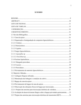 7
SUMÁRIO
RESUMO ..................................................................................................................................9
ABSTRACT.............................................................................................................................10
LISTA DE FIGURAS..............................................................................................................11
LISTA DE TABELAS.............................................................................................................13
1 INTRODUÇÃO....................................................................................................................14
2 DESENVOLVIMENTO.......................................................................................................16
2.1 Revisão Bibliográfica.........................................................................................................16
2.1.1 Cana de açúcar................................................................................................................16
2.1.2 Organização e biodegradação de compostos lignocelulósicos.......................................18
2.1.2.1 Celulose .......................................................................................................................19
2.1.2.2 Hemicelulose ...............................................................................................................20
2.1.2.3 Lignina.........................................................................................................................21
2.1.3 Fungos lignocelulósicos..................................................................................................23
2.1.3.1 Aspergillus sp. ............................................................................................................25
2.1.3.2. Penicillium sp. ............................................................................................................26
2.1.4 Enzimas ligninolíticas................................................................................................ ....27
2.1.4.1 Manganês peroxidase ..................................................................................................28
2.1.4.2 Lacases ........................................................................................................................29
2.1.4.3 Peroxidases..................................................................................................................30
2.1.5 Pré-tratamento de materiais lignocelulósicos.................................................................31
2.2 Material e Métodos............................................................................................................33
2.2.1 Linhagens fúngicas utilizadas.........................................................................................33
2.2.2 Manutenção das linhagens e condições de cultivo.........................................................33
2.2.3 Bagaço de cana-de-açúcar.......................................................................................... ....33
2.2.4 Pré-tratamento do bagaço de cana-de-açúcar.................................................................34
2.2.5 Observação das alterações físicas do bagaço por microscopia.......................................34
2.2.5.1 Preparo das amostras para microscopia eletrônica de varredura.................................35
2.2.6 Avaliação do desenvolvimento fúngico sobre o bagaço pré-tratado quimicamente.. ....35
2.2.7 Preparo das amostras para microscopia eletrônica de transmissão (MET)................ ....36
 