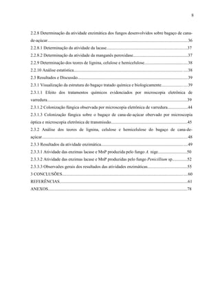 8
2.2.8 Determinação da atividade enzimática dos fungos desenvolvidos sobre bagaço de cana-
de-açúcar..................................................................................................................................36
2.2.8.1 Determinação da atividade da lacase...........................................................................37
2.2.8.2 Determinação da atividade da manganês peroxidase...................................................37
2.2.9 Determinação dos teores de lignina, celulose e hemicelulose........................................38
2.2.10 Análise estatística..................................................................................................... ....38
2.3 Resultados e Discussão......................................................................................................39
2.3.1 Visualização da estrutura do bagaço tratado química e biologicamente........................39
2.3.1.1 Efeito dos tratamentos químicos evidenciados por microscopia eletrônica de
varredura..................................................................................................................................39
2.3.1.2 Colonização fúngica observada por microscopia eletrônica de varredura...................44
2.3.1.3 Colonização fúngica sobre o bagaço de cana-de-açúcar obervado por microscopia
óptica e microscopia eletrônica de transmissão.......................................................................45
2.3.2 Análise dos teores de lignina, celulose e hemicelulose do bagaço de cana-de-
açúcar.......................................................................................................................................48
2.3.3 Resultados da atividade enzimática................................................................................49
2.3.3.1 Atividade das enzimas lacase e MnP produzida pelo fungo A. nige...........................50
2.3.3.2 Atividade das enzimas lacase e MnP produzidas pelo fungo Penicillium sp..............52
2.3.3.3 Observaões gerais dos resultados das atividades enzimáticas.....................................55
3 CONCLUSÕES....................................................................................................................60
REFERÊNCIAS.......................................................................................................................61
ANEXOS.................................................................................................................................78
 