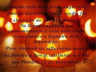 Considerada uma festa pagã pela Europa durante a Idade media foi chamada de Dia das Bruxas. Na Europa aqueles que comemoravam a esta data eram condenados a fogueira pela Inquisição. Para diminuir as influencias pagãs da Europa a Igreja cristianizou o dia dos Finados ( 2 de novembro). 