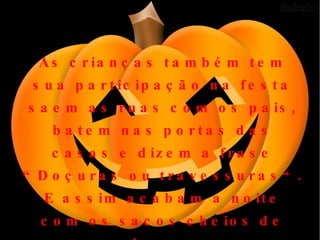 As crianças também tem sua participação na festa saem as ruas com os pais, batem nas portas das casas e dizem a frase “Doçuras ou travessuras“. E assim acabam a noite com os sacos cheios de doces. 