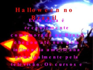 Halloween no Brasil   Está data é recentemente comemorada no Brasil chegou até nós pela influencia americana principalmente pela televisão. Os cursos e aluas de inglês também colaboram para a propagação da data. 
