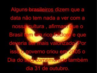 Alguns brasileiros dizem que a data não tem nada a ver com a nossa cultura , afirmam que o Brasil tem um rico folclore e que deveria ser mais valorizado. Por isso o governo criou em 2005 o Dia do saci comemorado também dia 31 de outubro. 